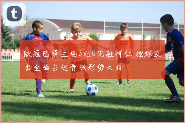 欧冠巴萨主场3比0完胜拜仁 控球反击全面占优晋级形势大好