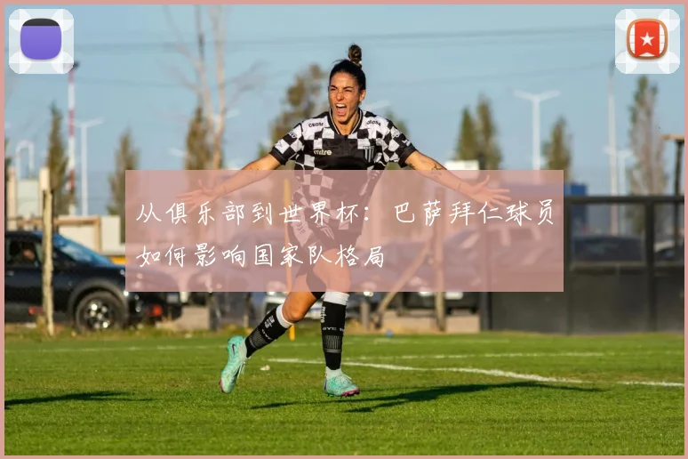 从俱乐部到世界杯：巴萨拜仁球员如何影响国家队格局