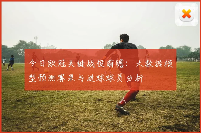 今日欧冠关键战役前瞻：大数据模型预测赛果与进球球员分析