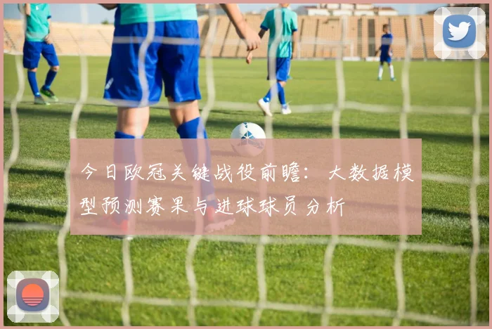 今日欧冠关键战役前瞻：大数据模型预测赛果与进球球员分析