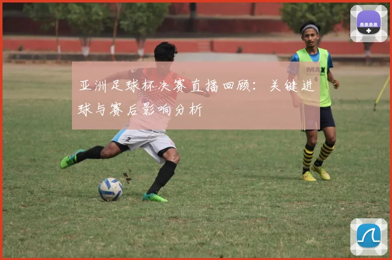 亚洲足球杯决赛直播回顾：关键进球与赛后影响分析